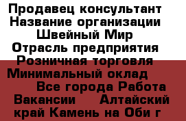 Продавец-консультант › Название организации ­ Швейный Мир › Отрасль предприятия ­ Розничная торговля › Минимальный оклад ­ 30 000 - Все города Работа » Вакансии   . Алтайский край,Камень-на-Оби г.